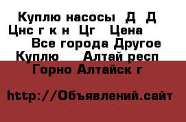 Куплю насосы 1Д, Д, Цнс(г,к,н) Цг › Цена ­ 10 000 - Все города Другое » Куплю   . Алтай респ.,Горно-Алтайск г.